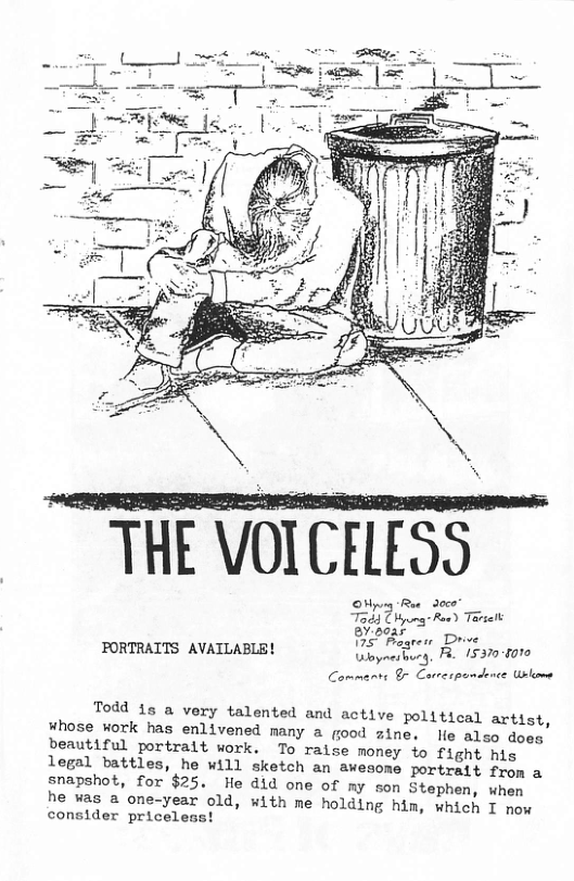 THE VOICELESS Oy Rue 30 Tog) Dby Roed Tovielt P Bagrens Drve FORTRAITS AVAILABLE! Vinyresbuey, R 153008010 Commanst & Cureapamdonce sl Todd 1s a very talented and active political artist, ¥hose work has enlivened many a food zine. le also dosg beautiful portralt work. To raise money to fight his legal battles, he will sketch an awesome portratt from a snapshot, for $25. He did one of my son Stephen, when he vas a one-year old, with me holding him, which T now consider priceless!